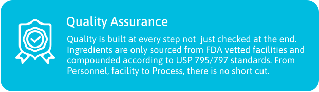 Quality Assurance  Quality is built at every step not  just checked at the end. Ingredients are only sourced from FDA vetted facilities and compounded according to USP 795/797 standards. From Personnel, facility to Process, there is no short cut.
